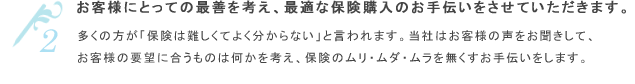 お客様にとっての最善を考え「お客様の保険購買を代理する会社」である。多くの方が「保険は難しくてよく分からない」と言われます。当社は保険のムリ・ムダ・ムラを無くし、お客様が自分にピッタリ合った保険選びのお手伝いをさせていただきます。