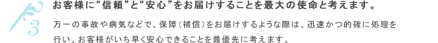 お客様に“信頼”と“安心”をお届けすることを最大の使命と考えます。万一の事故や病気などで、保障（補償）をお届けするような際は、迅速かつ的確に処理を行い、お客様がいち早く安心できることを最優先に考えます。