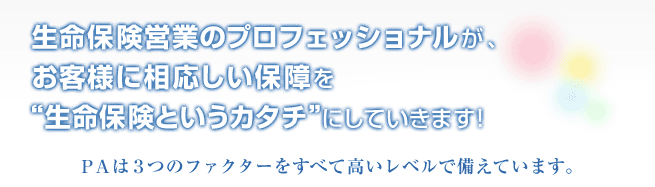 生命保険営業のプロフェッショナルが、お客様に相応しい保障を＂生命保険というカタチ＂にしていきます！ＰＡは３つのファクターをすべて高いレベルで備えています。