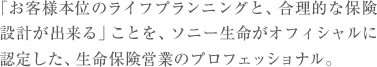 「お客様本位のライフプランニングと、合理的な保険
設計が出来る」ことを、ソニー生命がオフィシャルに
認定した、生命保険営業のプロフェッショナル