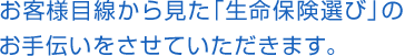 お客様目線から見た「生命保険選び」の
お手伝いをさせていただきます。